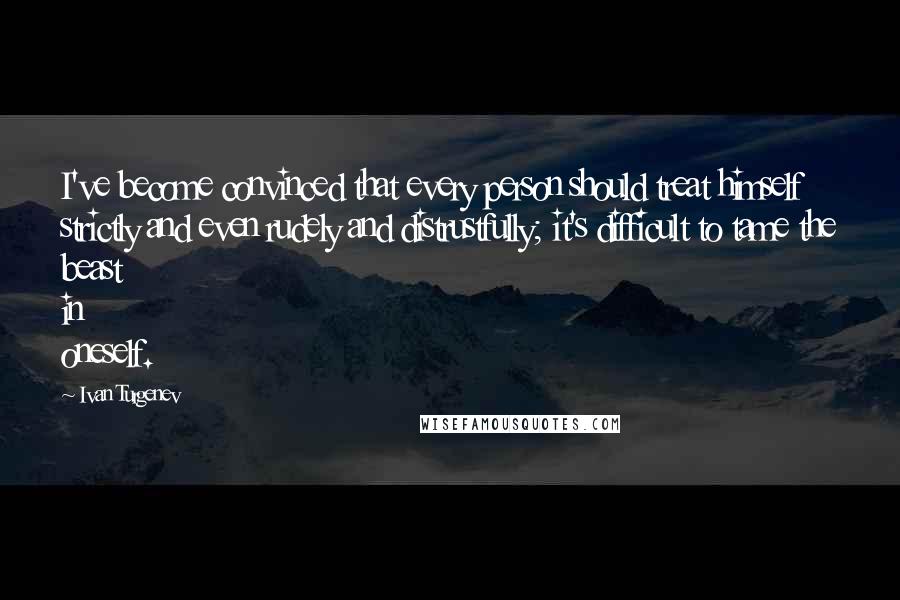 Ivan Turgenev Quotes: I've become convinced that every person should treat himself strictly and even rudely and distrustfully; it's difficult to tame the beast in oneself.