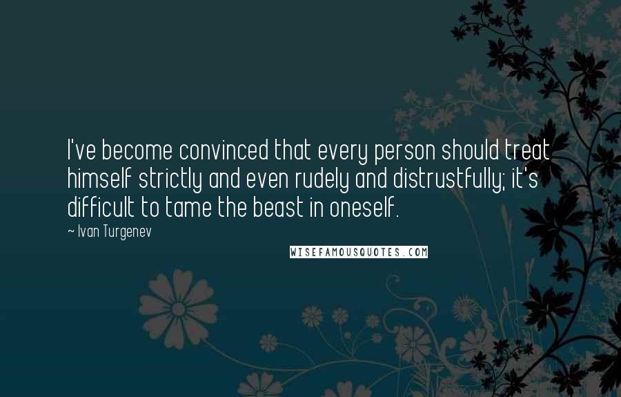 Ivan Turgenev Quotes: I've become convinced that every person should treat himself strictly and even rudely and distrustfully; it's difficult to tame the beast in oneself.