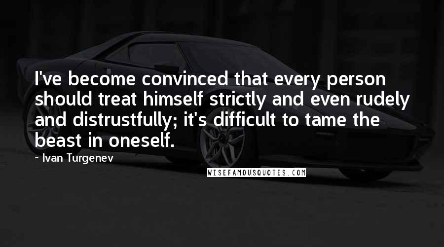 Ivan Turgenev Quotes: I've become convinced that every person should treat himself strictly and even rudely and distrustfully; it's difficult to tame the beast in oneself.