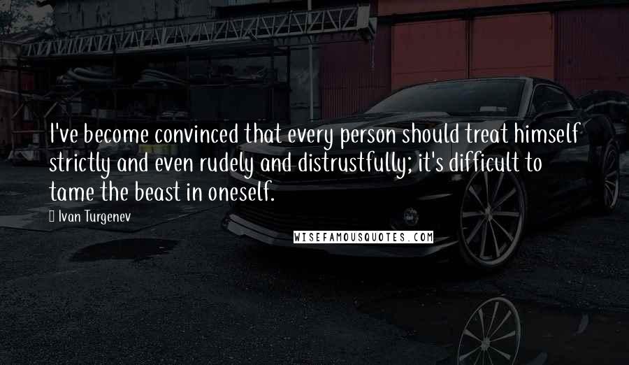 Ivan Turgenev Quotes: I've become convinced that every person should treat himself strictly and even rudely and distrustfully; it's difficult to tame the beast in oneself.