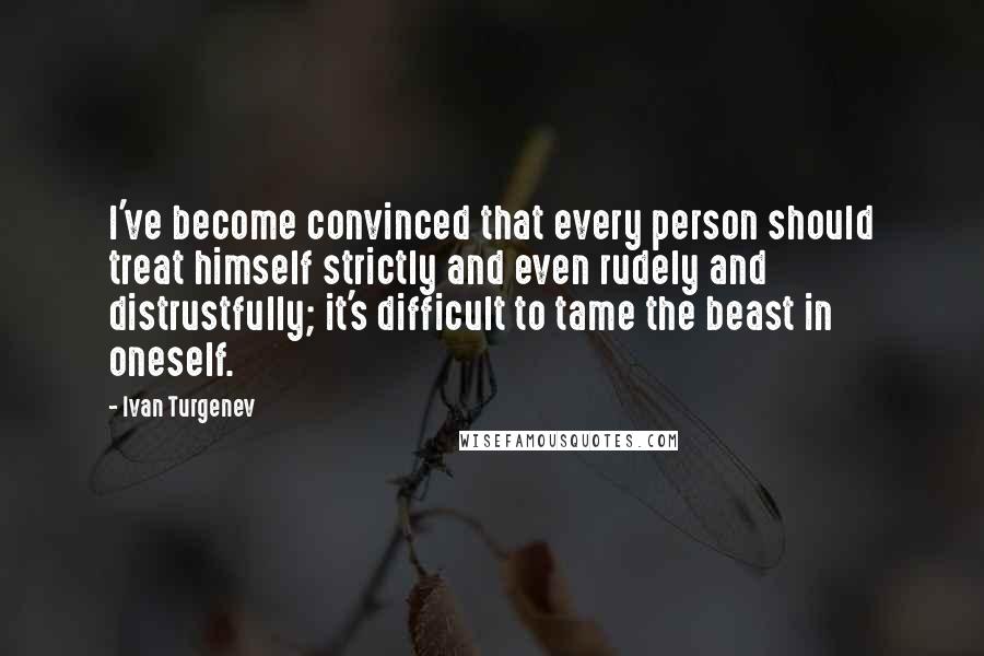 Ivan Turgenev Quotes: I've become convinced that every person should treat himself strictly and even rudely and distrustfully; it's difficult to tame the beast in oneself.