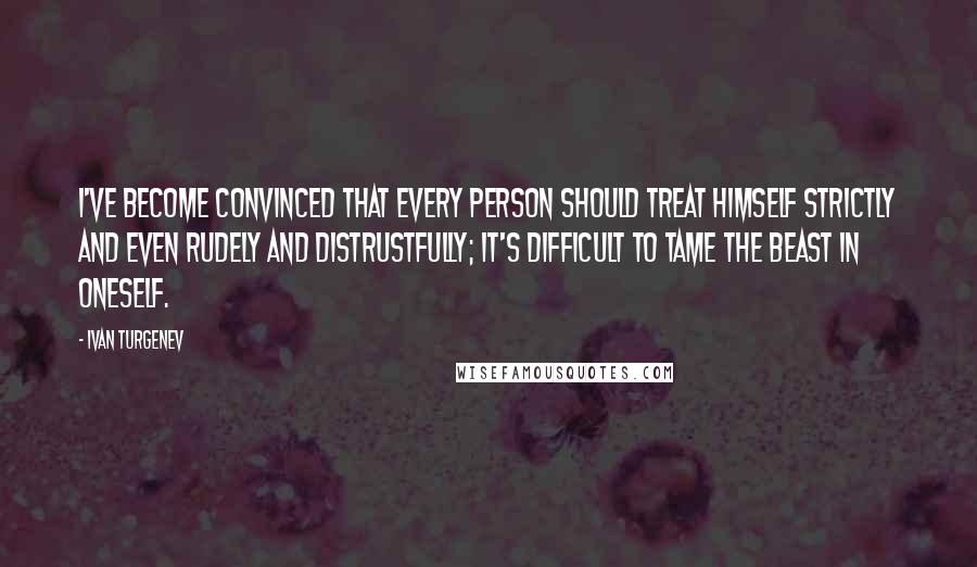 Ivan Turgenev Quotes: I've become convinced that every person should treat himself strictly and even rudely and distrustfully; it's difficult to tame the beast in oneself.