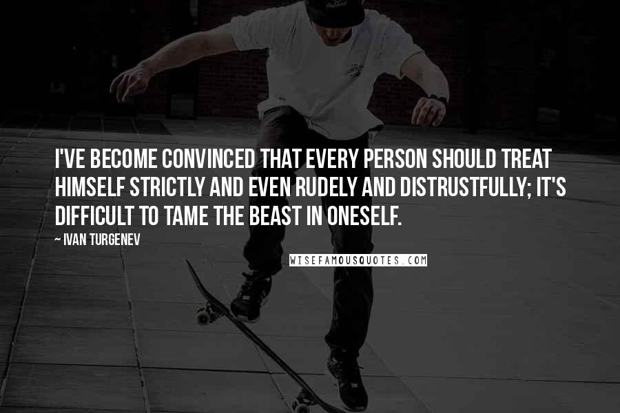 Ivan Turgenev Quotes: I've become convinced that every person should treat himself strictly and even rudely and distrustfully; it's difficult to tame the beast in oneself.