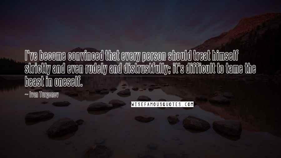 Ivan Turgenev Quotes: I've become convinced that every person should treat himself strictly and even rudely and distrustfully; it's difficult to tame the beast in oneself.