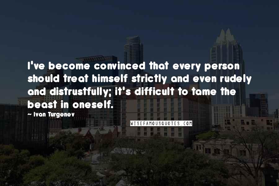 Ivan Turgenev Quotes: I've become convinced that every person should treat himself strictly and even rudely and distrustfully; it's difficult to tame the beast in oneself.