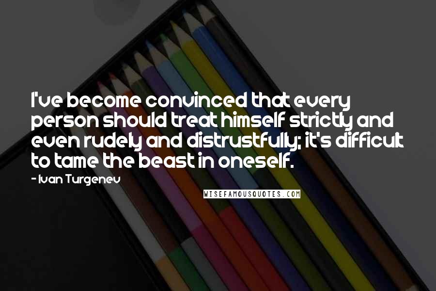 Ivan Turgenev Quotes: I've become convinced that every person should treat himself strictly and even rudely and distrustfully; it's difficult to tame the beast in oneself.