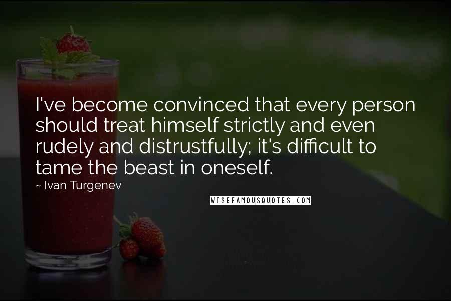 Ivan Turgenev Quotes: I've become convinced that every person should treat himself strictly and even rudely and distrustfully; it's difficult to tame the beast in oneself.