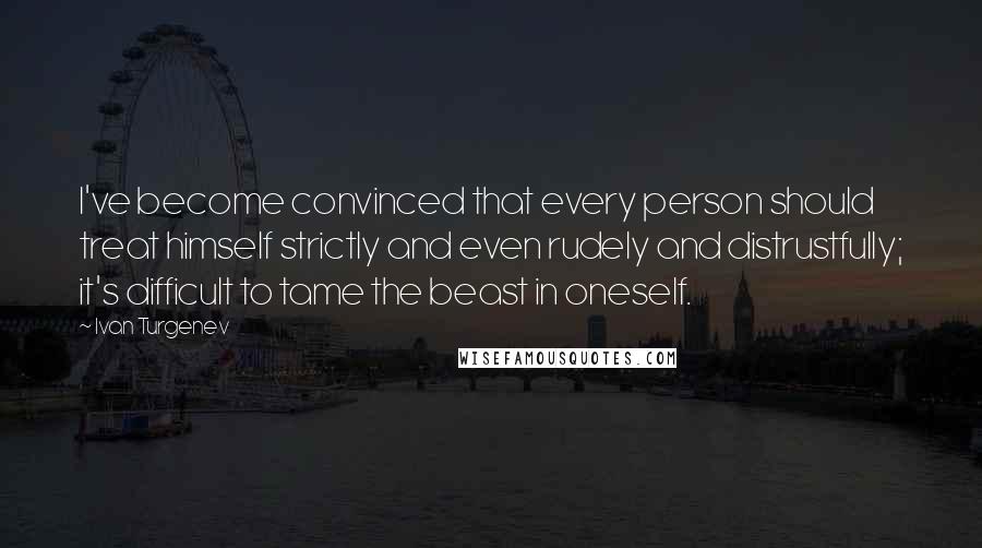 Ivan Turgenev Quotes: I've become convinced that every person should treat himself strictly and even rudely and distrustfully; it's difficult to tame the beast in oneself.