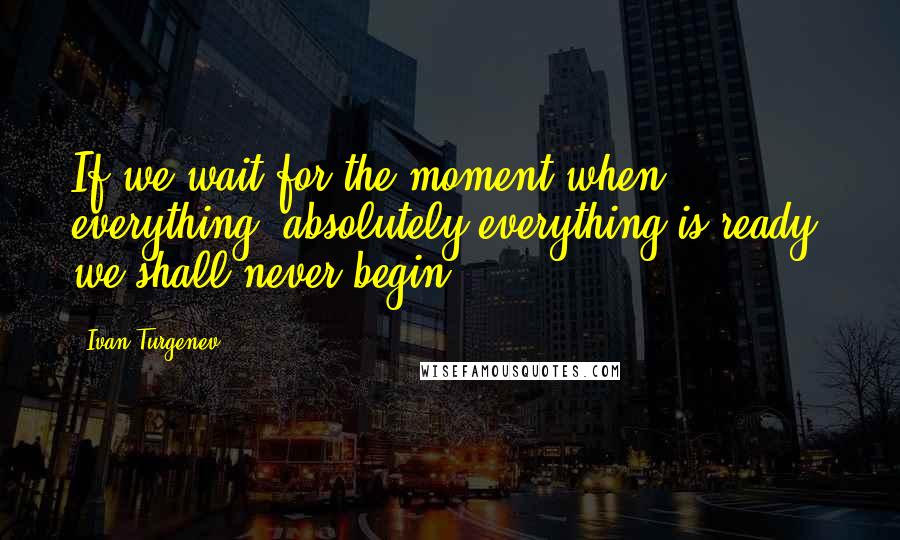 Ivan Turgenev Quotes: If we wait for the moment when everything, absolutely everything is ready, we shall never begin.