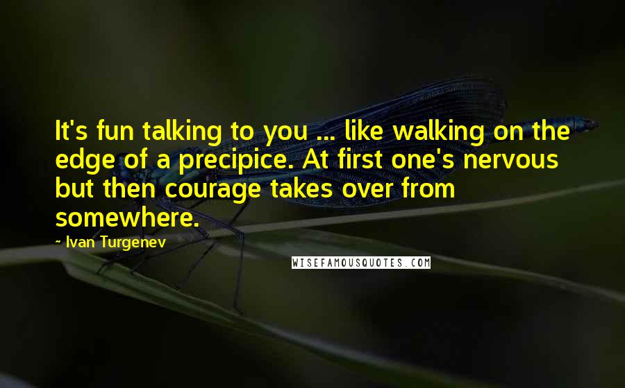 Ivan Turgenev Quotes: It's fun talking to you ... like walking on the edge of a precipice. At first one's nervous but then courage takes over from somewhere.