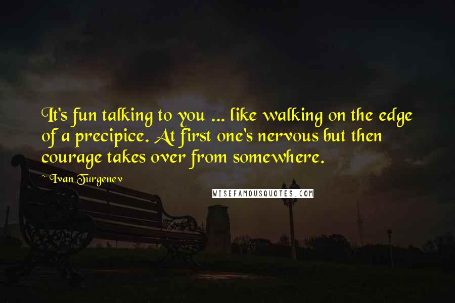 Ivan Turgenev Quotes: It's fun talking to you ... like walking on the edge of a precipice. At first one's nervous but then courage takes over from somewhere.