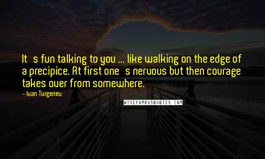 Ivan Turgenev Quotes: It's fun talking to you ... like walking on the edge of a precipice. At first one's nervous but then courage takes over from somewhere.