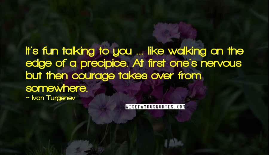 Ivan Turgenev Quotes: It's fun talking to you ... like walking on the edge of a precipice. At first one's nervous but then courage takes over from somewhere.