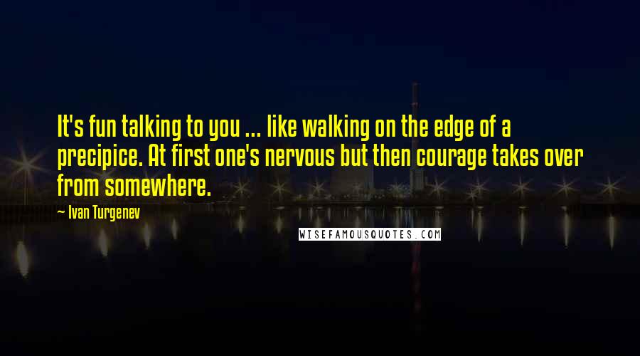 Ivan Turgenev Quotes: It's fun talking to you ... like walking on the edge of a precipice. At first one's nervous but then courage takes over from somewhere.