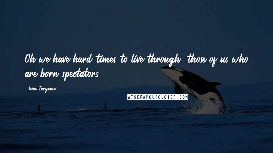 Ivan Turgenev Quotes: Oh we have hard times to live through, those of us who are born spectators.