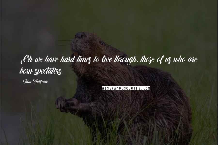 Ivan Turgenev Quotes: Oh we have hard times to live through, those of us who are born spectators.