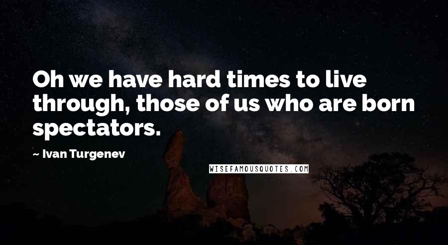 Ivan Turgenev Quotes: Oh we have hard times to live through, those of us who are born spectators.