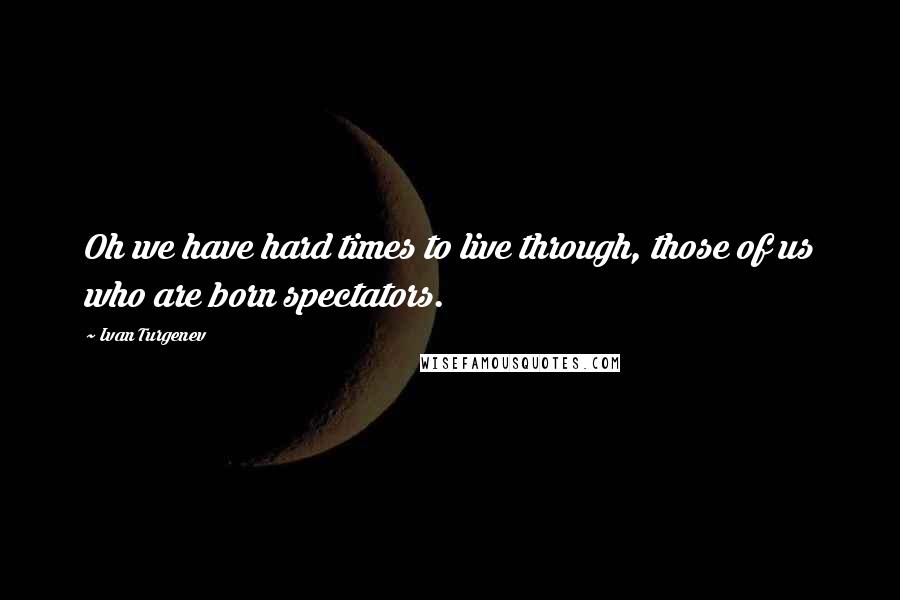 Ivan Turgenev Quotes: Oh we have hard times to live through, those of us who are born spectators.