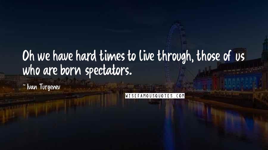 Ivan Turgenev Quotes: Oh we have hard times to live through, those of us who are born spectators.