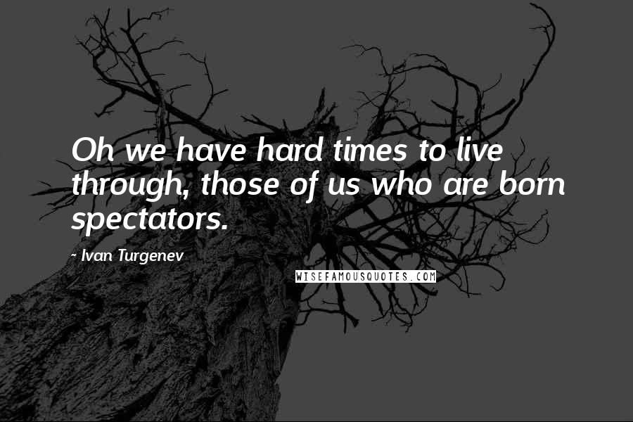 Ivan Turgenev Quotes: Oh we have hard times to live through, those of us who are born spectators.