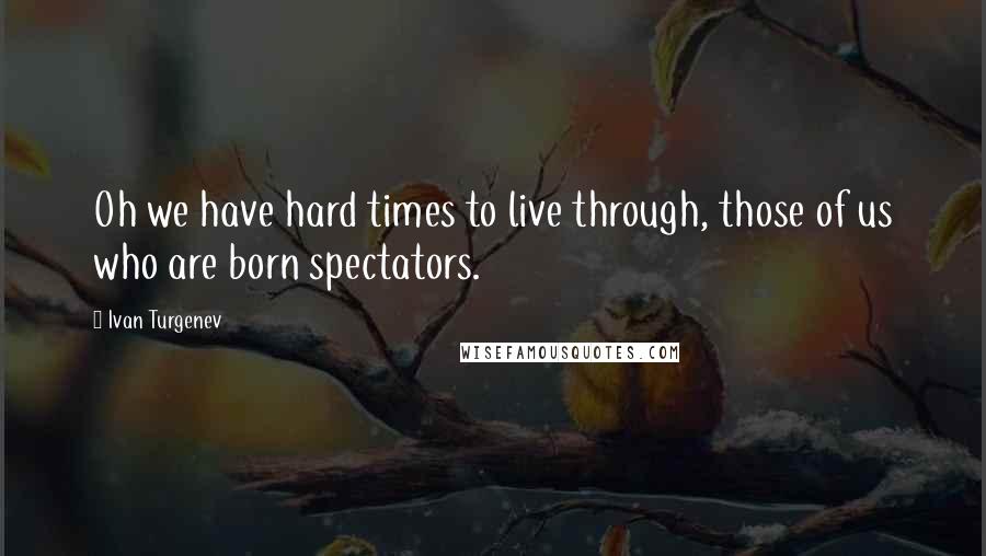 Ivan Turgenev Quotes: Oh we have hard times to live through, those of us who are born spectators.