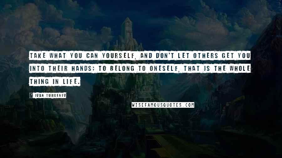 Ivan Turgenev Quotes: Take what you can yourself, and don't let others get you into their hands; to belong to oneself, that is the whole thing in life.