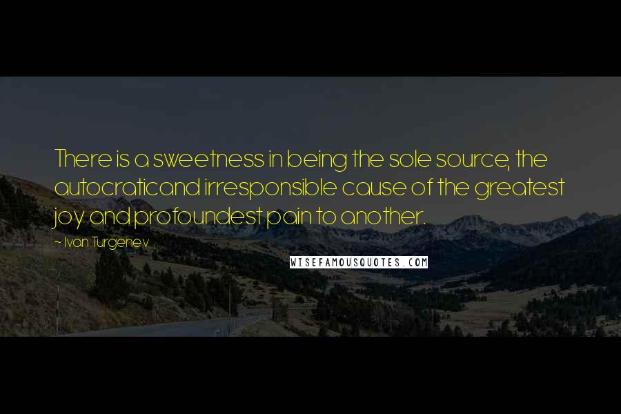 Ivan Turgenev Quotes: There is a sweetness in being the sole source, the autocraticand irresponsible cause of the greatest joy and profoundest pain to another.