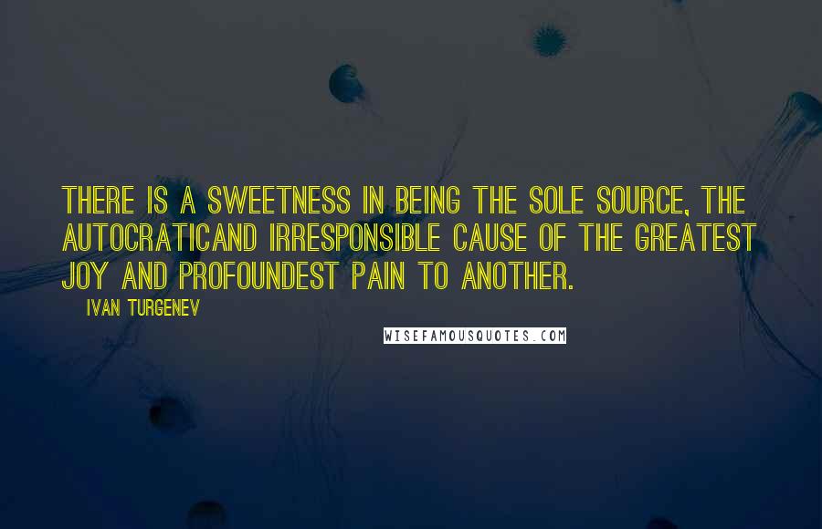 Ivan Turgenev Quotes: There is a sweetness in being the sole source, the autocraticand irresponsible cause of the greatest joy and profoundest pain to another.