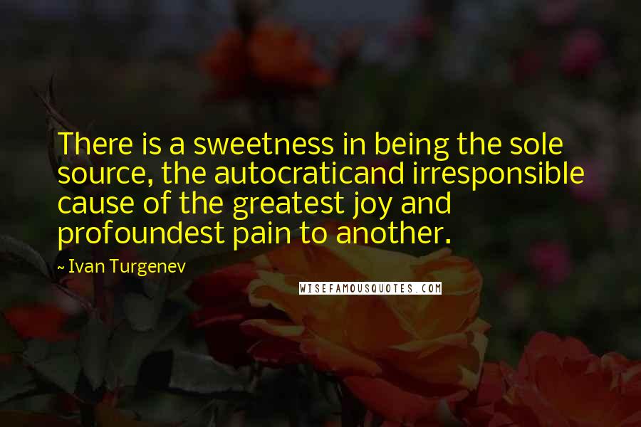 Ivan Turgenev Quotes: There is a sweetness in being the sole source, the autocraticand irresponsible cause of the greatest joy and profoundest pain to another.