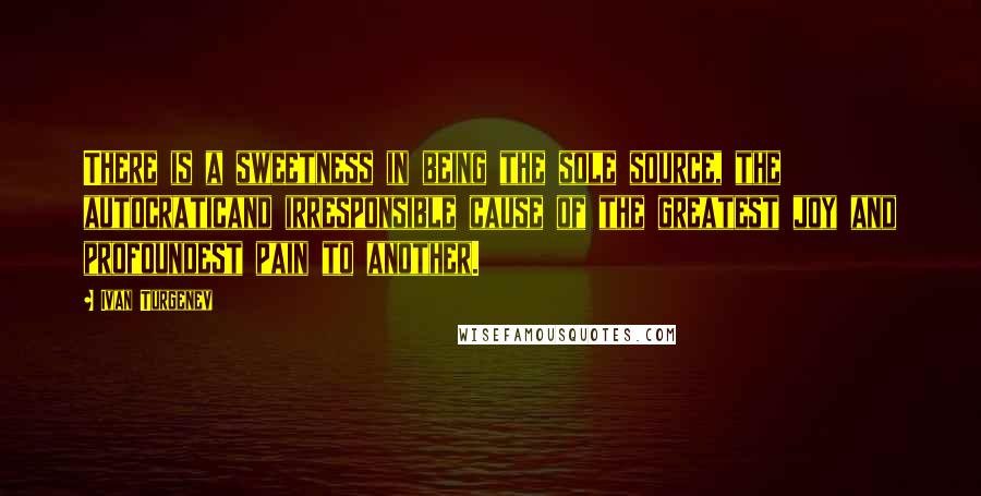 Ivan Turgenev Quotes: There is a sweetness in being the sole source, the autocraticand irresponsible cause of the greatest joy and profoundest pain to another.