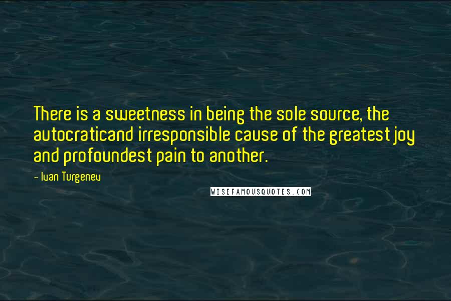 Ivan Turgenev Quotes: There is a sweetness in being the sole source, the autocraticand irresponsible cause of the greatest joy and profoundest pain to another.