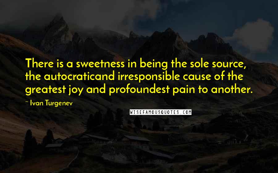 Ivan Turgenev Quotes: There is a sweetness in being the sole source, the autocraticand irresponsible cause of the greatest joy and profoundest pain to another.