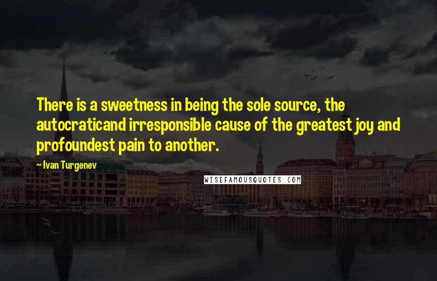 Ivan Turgenev Quotes: There is a sweetness in being the sole source, the autocraticand irresponsible cause of the greatest joy and profoundest pain to another.