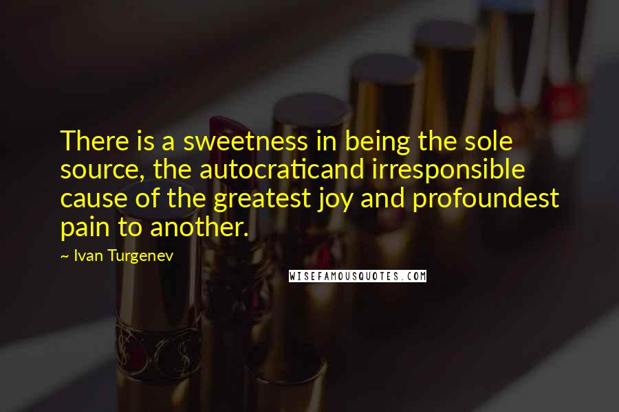 Ivan Turgenev Quotes: There is a sweetness in being the sole source, the autocraticand irresponsible cause of the greatest joy and profoundest pain to another.