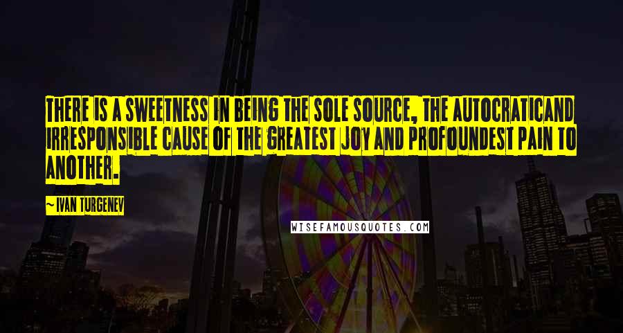 Ivan Turgenev Quotes: There is a sweetness in being the sole source, the autocraticand irresponsible cause of the greatest joy and profoundest pain to another.