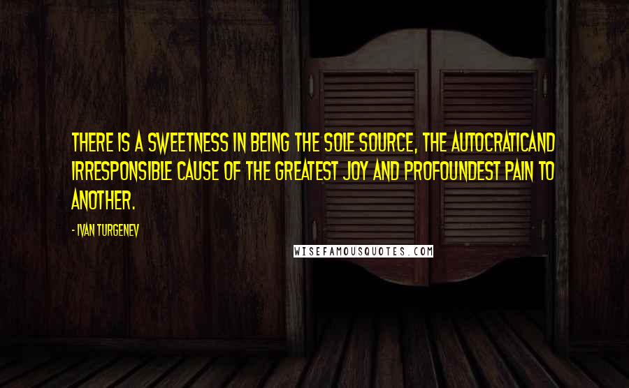 Ivan Turgenev Quotes: There is a sweetness in being the sole source, the autocraticand irresponsible cause of the greatest joy and profoundest pain to another.