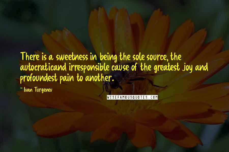 Ivan Turgenev Quotes: There is a sweetness in being the sole source, the autocraticand irresponsible cause of the greatest joy and profoundest pain to another.