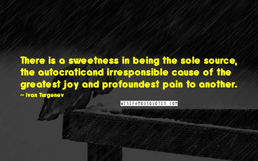 Ivan Turgenev Quotes: There is a sweetness in being the sole source, the autocraticand irresponsible cause of the greatest joy and profoundest pain to another.