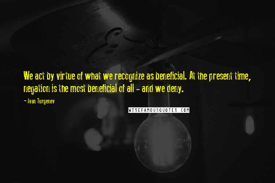 Ivan Turgenev Quotes: We act by virtue of what we recognize as beneficial. At the present time, negation is the most beneficial of all - and we deny.