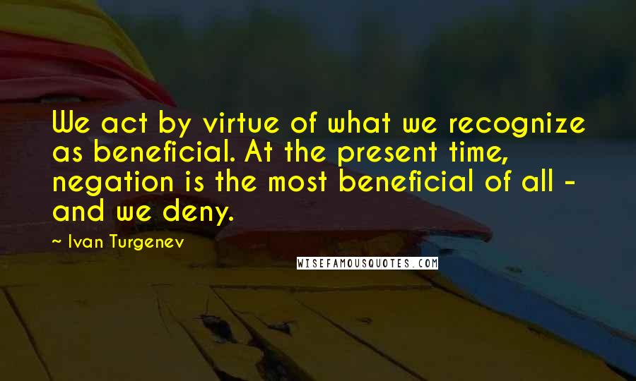 Ivan Turgenev Quotes: We act by virtue of what we recognize as beneficial. At the present time, negation is the most beneficial of all - and we deny.