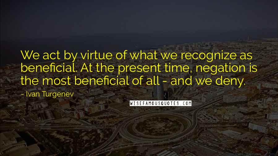 Ivan Turgenev Quotes: We act by virtue of what we recognize as beneficial. At the present time, negation is the most beneficial of all - and we deny.