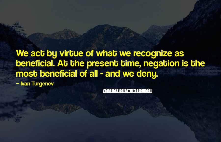 Ivan Turgenev Quotes: We act by virtue of what we recognize as beneficial. At the present time, negation is the most beneficial of all - and we deny.