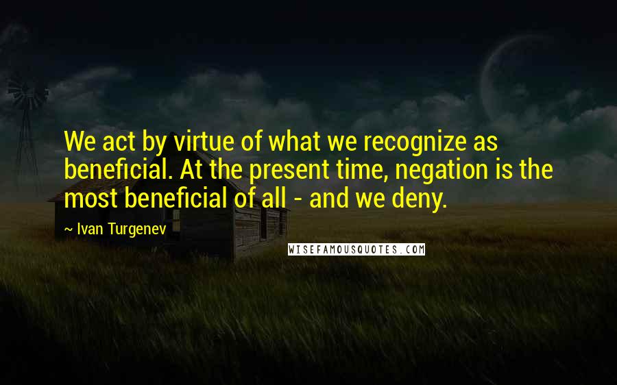Ivan Turgenev Quotes: We act by virtue of what we recognize as beneficial. At the present time, negation is the most beneficial of all - and we deny.