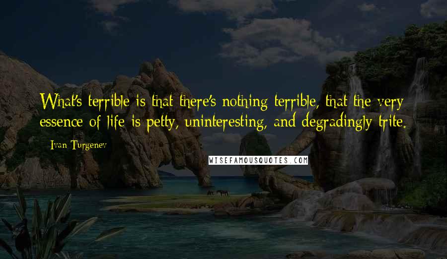 Ivan Turgenev Quotes: What's terrible is that there's nothing terrible, that the very essence of life is petty, uninteresting, and degradingly trite.