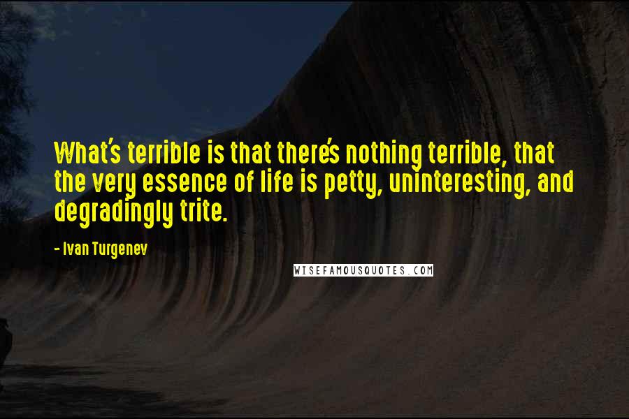 Ivan Turgenev Quotes: What's terrible is that there's nothing terrible, that the very essence of life is petty, uninteresting, and degradingly trite.