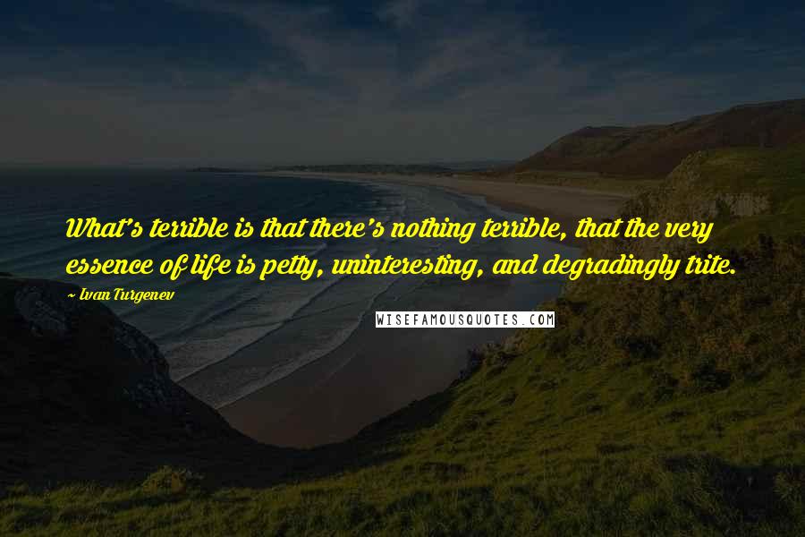 Ivan Turgenev Quotes: What's terrible is that there's nothing terrible, that the very essence of life is petty, uninteresting, and degradingly trite.
