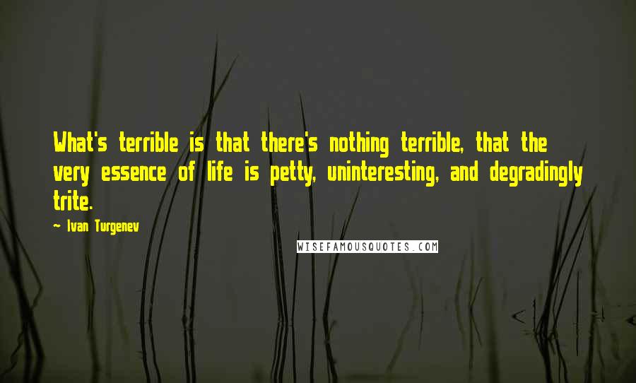 Ivan Turgenev Quotes: What's terrible is that there's nothing terrible, that the very essence of life is petty, uninteresting, and degradingly trite.