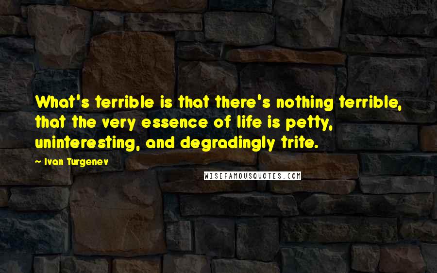 Ivan Turgenev Quotes: What's terrible is that there's nothing terrible, that the very essence of life is petty, uninteresting, and degradingly trite.