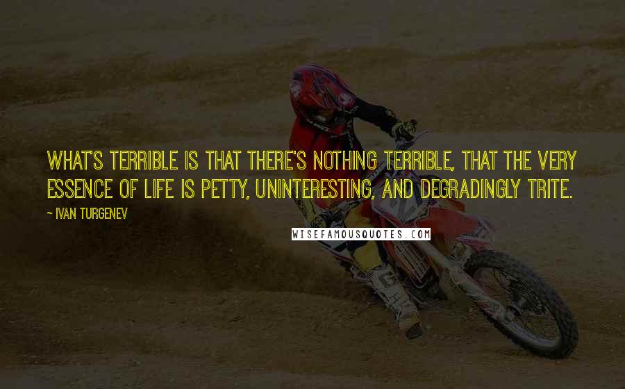 Ivan Turgenev Quotes: What's terrible is that there's nothing terrible, that the very essence of life is petty, uninteresting, and degradingly trite.