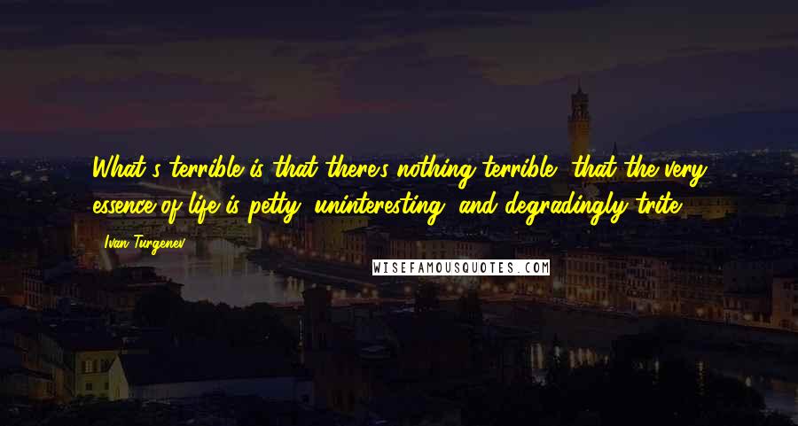 Ivan Turgenev Quotes: What's terrible is that there's nothing terrible, that the very essence of life is petty, uninteresting, and degradingly trite.